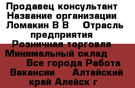 Продавец-консультант › Название организации ­ Ломакин В.В. › Отрасль предприятия ­ Розничная торговля › Минимальный оклад ­ 35 000 - Все города Работа » Вакансии   . Алтайский край,Алейск г.